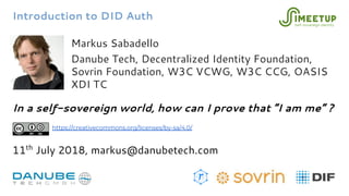 Introduction to DID Auth
Markus Sabadello
Danube Tech, Decentralized Identity Foundation,
Sovrin Foundation, W3C VCWG, W3C CCG, OASIS
XDI TC
In a self-sovereign world, how can I prove that “I am me” ?
11th
July 2018, markus@danubetech.com
https://creativecommons.org/licenses/by-sa/4.0/
 
