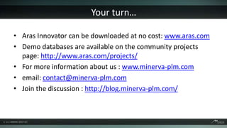 Your turn…

• Aras Innovator can be downloaded at no cost: www.aras.com
• Demo databases are available on the community projects
  page: http://www.aras.com/projects/
• For more information about us : www.minerva-plm.com
• email: contact@minerva-plm.com
• Join the discussion : http://blog.minerva-plm.com/
 