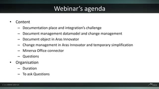 Webinar’s agenda
• Content
   –   Documentation place and integration’s challenge
   –   Document management datamodel and change management
   –   Document object in Aras Innovator
   –   Change management in Aras Innovator and temporary simplification
   –   Minerva Office connector
   –   Questions
• Organisation
   – Duration
   – To ask Questions
 
