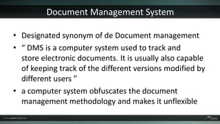 Document Management System

• Designated synonym of de Document management
• “ DMS is a computer system used to track and
  store electronic documents. It is usually also capable
  of keeping track of the different versions modified by
  different users ”
• a computer system obfuscates the document
  management methodology and makes it unflexible
 