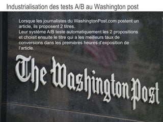 23
Industrialisation des tests A/B au Washington post
Lorsque les journalistes du WashingtonPost.com postent un
article, ils doivent renseigner 2 titres.
Leur système A/B teste automatiquement les 2 propositions
et choisit ensuite le titre qui a les meilleurs taux de
conversions dans les premières heures d’exposition de
l’article.
 