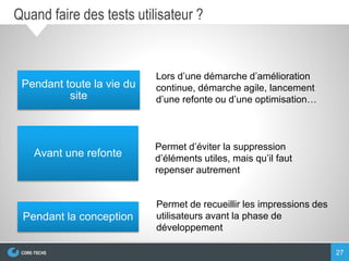 27
Quand faire des tests utilisateur ?
Pendant toute la vie du
site
Avant une refonte
Pendant la conception
Lors d’une démarche d’amélioration
continue, démarche agile, lancement
d’une refonte ou d’une optimisation…
Permet d’éviter la suppression
d’éléments utiles, mais qu’il faut
repenser autrement
Permet de recueillir les impressions des
utilisateurs avant la phase de
développement
 
