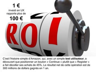 7
1 €
investi en UX
rapporte plus de
100 €
C’est l’histoire simple d’Amazon, qui, avec un simple test utilisateur, a
découvert que positionner un bouton « Continuer » plutôt que « S’enregistrer »
a fait décoller ses achats de 45%. Le résultat net de cette opération est de
300 millions de dollars gagnés en 1 an.
 