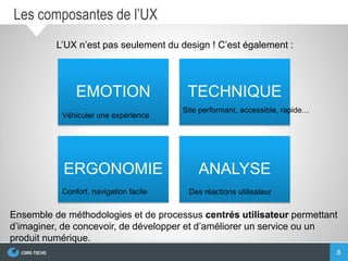 8
Les composantes de l’UX
EMOTION TECHNIQUE
ERGONOMIE ANALYSE
Véhiculer une expérience
Site performant, accessible, rapide…
Confort, navigation facile Des réactions utilisateur
L’UX n’est pas seulement du design ! C’est également :
Ensemble de méthodologies et de processus centrés utilisateur permettant
d’imaginer, de concevoir, de développer et d’améliorer un service ou un
produit numérique.
 