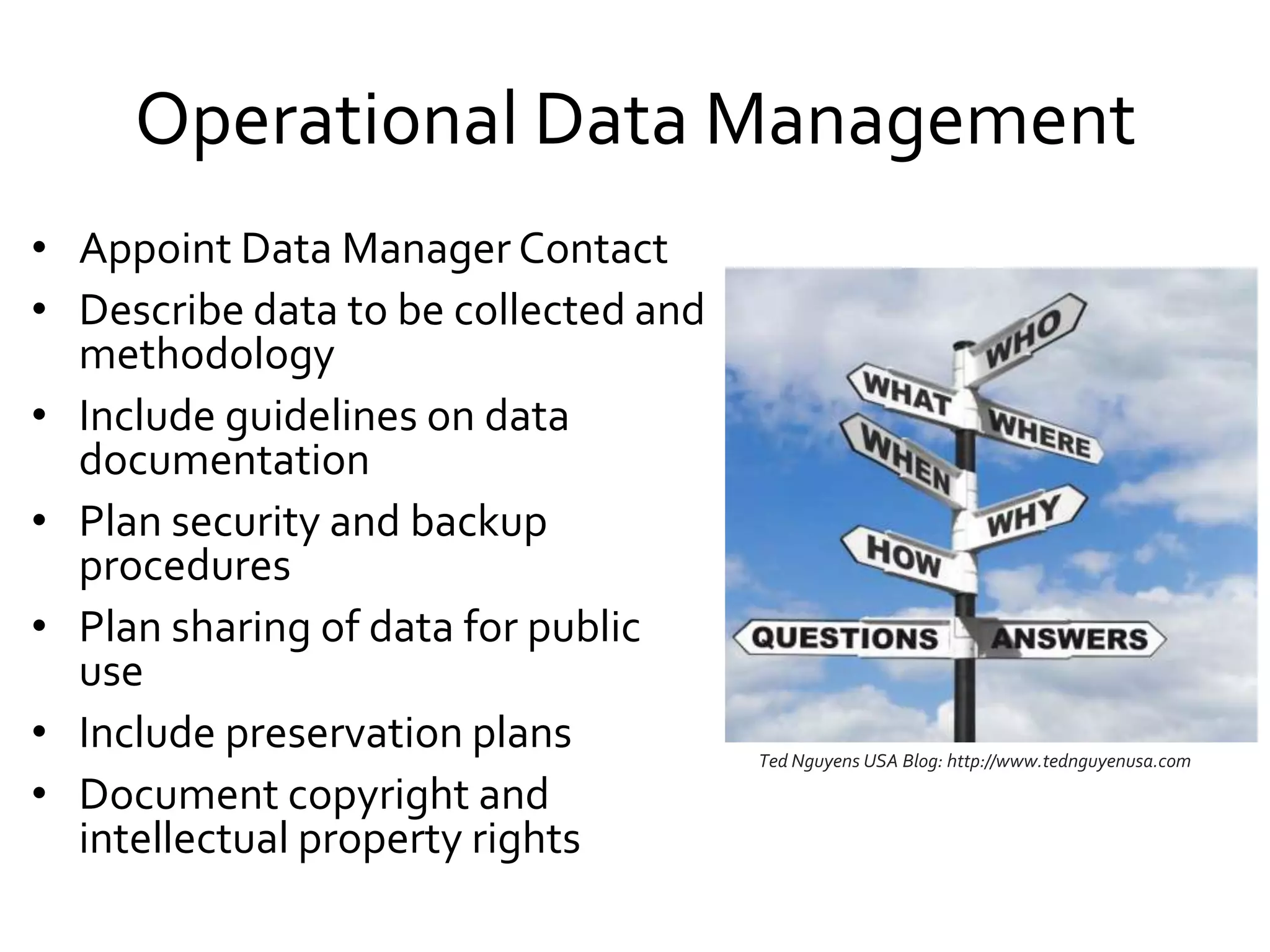 Operational Data Management
• Appoint Data Manager Contact
• Describe data to be collected and
methodology
• Include guidelines on data
documentation
• Plan security and backup
procedures
• Plan sharing of data for public
use
• Include preservation plans
• Document copyright and
intellectual property rights
Ted Nguyens USA Blog: http://www.tednguyenusa.com
 