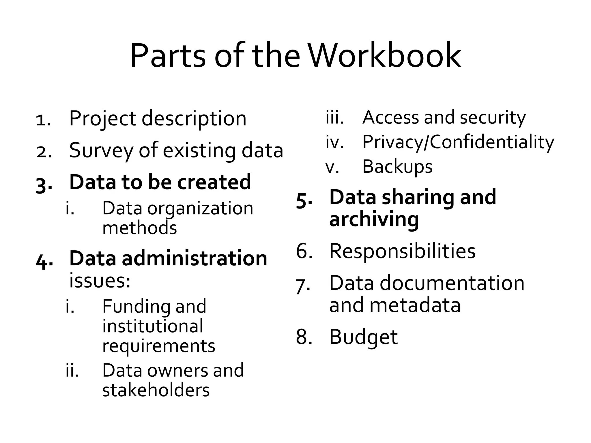 Parts of theWorkbook
1. Project description
2. Survey of existing data
3. Data to be created
i. Data organization
methods
4. Data administration
issues:
i. Funding and
institutional
requirements
ii. Data owners and
stakeholders
iii. Access and security
iv. Privacy/Confidentiality
v. Backups
5. Data sharing and
archiving
6. Responsibilities
7. Data documentation
and metadata
8. Budget
 