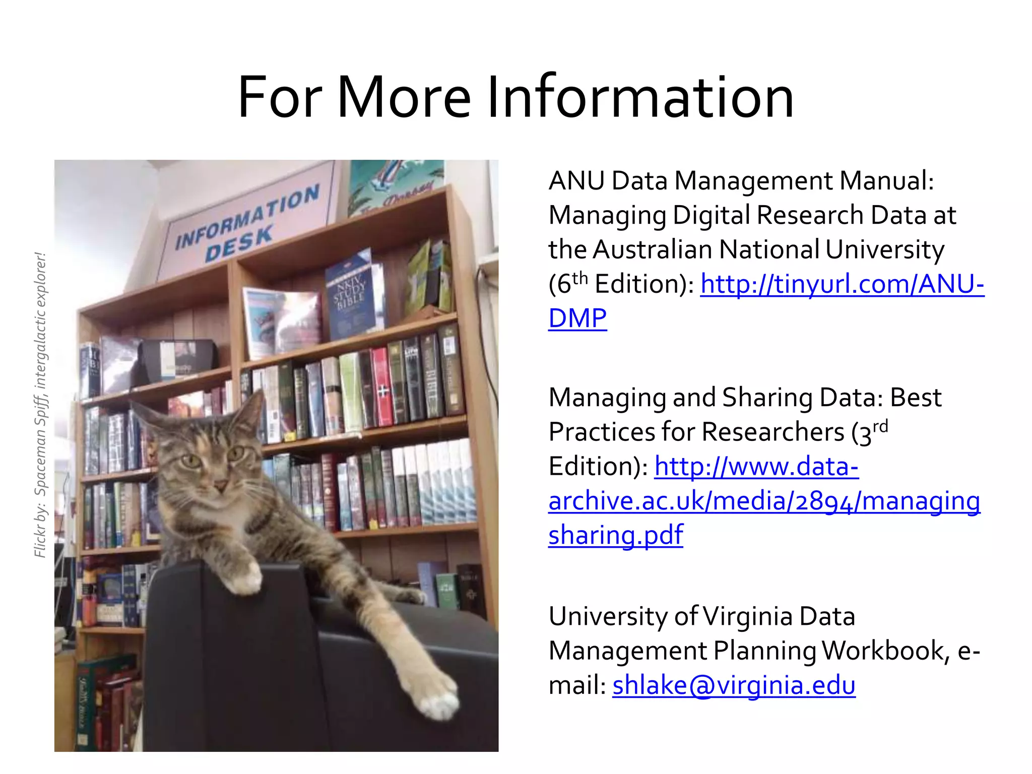 ANU Data Management Manual:
Managing Digital Research Data at
theAustralian NationalUniversity
(6th Edition): http://tinyurl.com/ANU-
DMP
Managing and Sharing Data: Best
Practices for Researchers (3rd
Edition): http://www.data-
archive.ac.uk/media/2894/managing
sharing.pdf
University ofVirginia Data
Management PlanningWorkbook, e-
mail: shlake@virginia.edu
For More Information
Flickrby:SpacemanSpiff,intergalacticexplorer!
 
