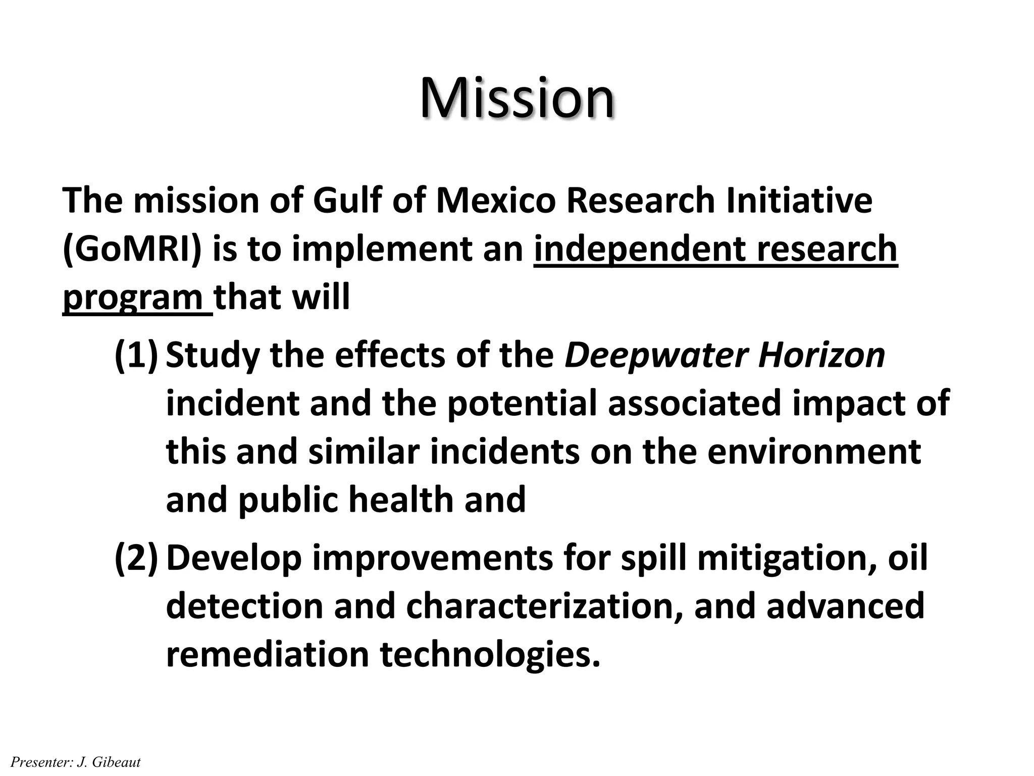 Mission
The mission of Gulf of Mexico Research Initiative
(GoMRI) is to implement an independent research
program that will
(1) Study the effects of the Deepwater Horizon
incident and the potential associated impact of
this and similar incidents on the environment
and public health and
(2) Develop improvements for spill mitigation, oil
detection and characterization, and advanced
remediation technologies.
Presenter: J. Gibeaut
 