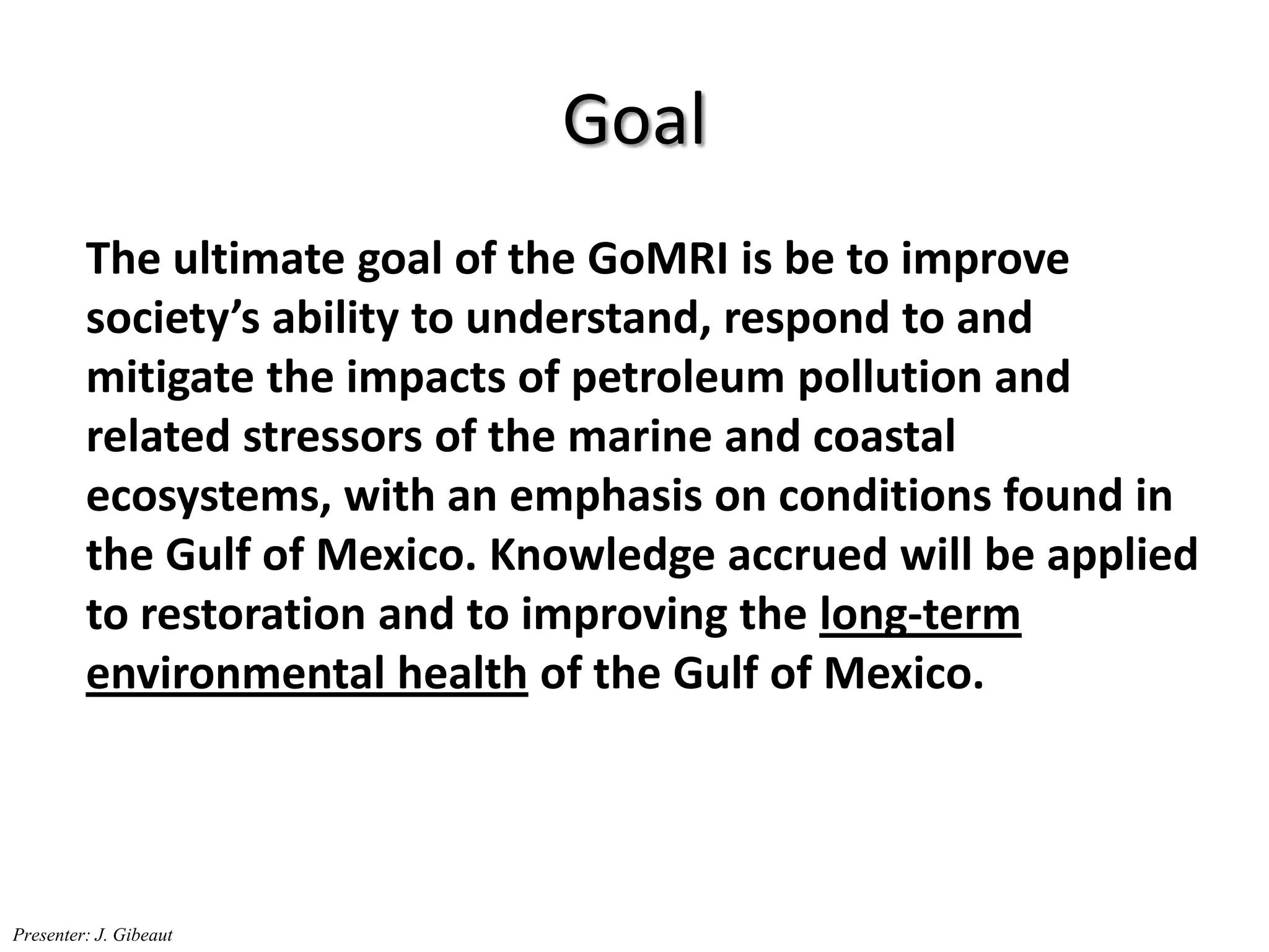 Goal
The ultimate goal of the GoMRI is be to improve
society’s ability to understand, respond to and
mitigate the impacts of petroleum pollution and
related stressors of the marine and coastal
ecosystems, with an emphasis on conditions found in
the Gulf of Mexico. Knowledge accrued will be applied
to restoration and to improving the long-term
environmental health of the Gulf of Mexico.
Presenter: J. Gibeaut
 