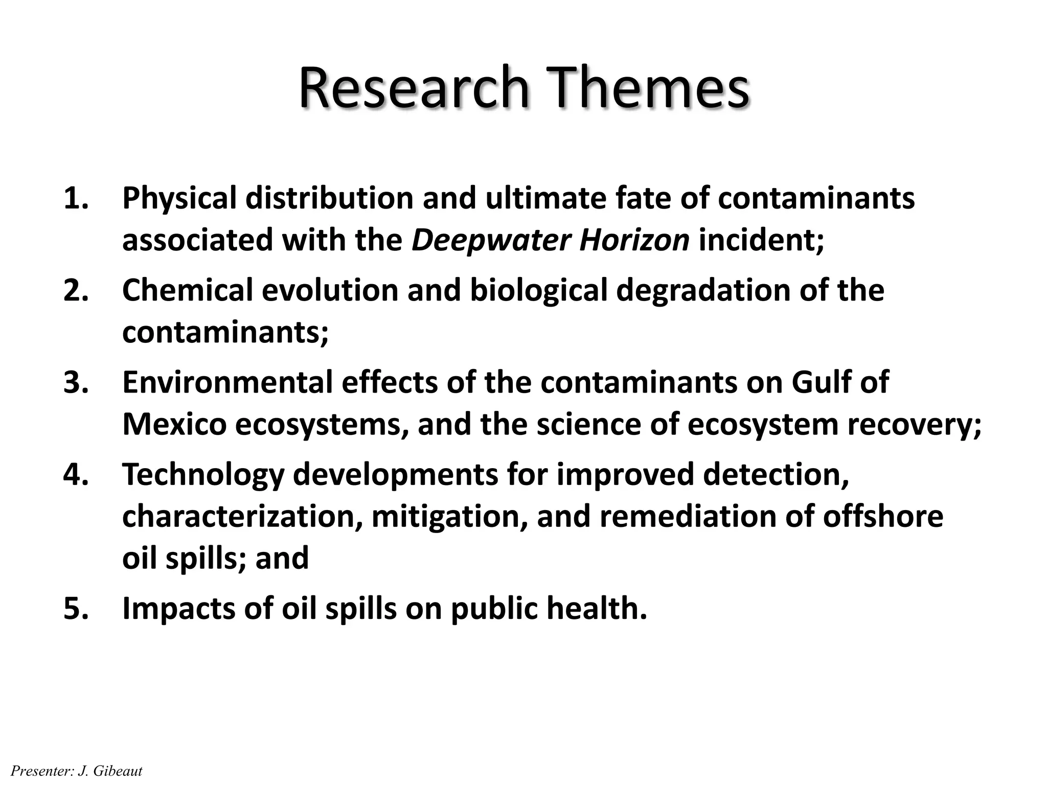 Research Themes
1. Physical distribution and ultimate fate of contaminants
associated with the Deepwater Horizon incident;
2. Chemical evolution and biological degradation of the
contaminants;
3. Environmental effects of the contaminants on Gulf of
Mexico ecosystems, and the science of ecosystem recovery;
4. Technology developments for improved detection,
characterization, mitigation, and remediation of offshore
oil spills; and
5. Impacts of oil spills on public health.
Presenter: J. Gibeaut
 