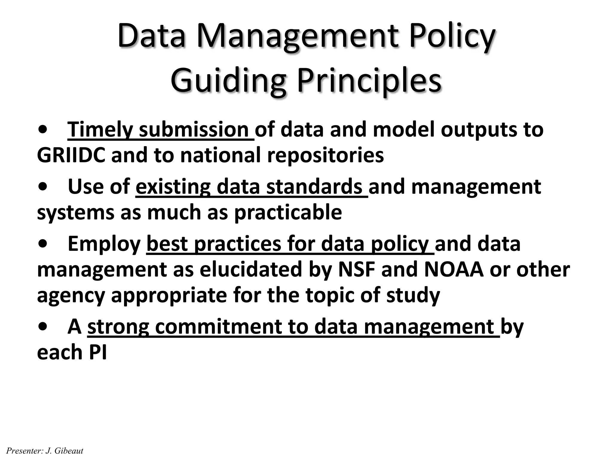 Data Management Policy
Guiding Principles
• Timely submission of data and model outputs to
GRIIDC and to national repositories
• Use of existing data standards and management
systems as much as practicable
• Employ best practices for data policy and data
management as elucidated by NSF and NOAA or other
agency appropriate for the topic of study
• A strong commitment to data management by
each PI
Presenter: J. Gibeaut
 