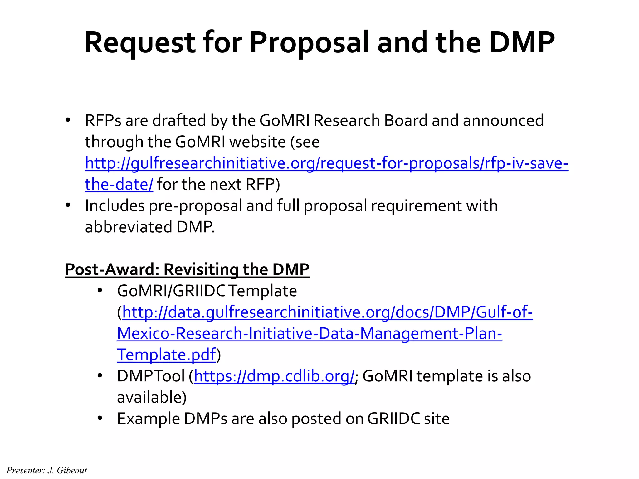 Request for Proposal and the DMP
• RFPs are drafted by the GoMRI Research Board and announced
through the GoMRI website (see
http://gulfresearchinitiative.org/request-for-proposals/rfp-iv-save-
the-date/ for the next RFP)
• Includes pre-proposal and full proposal requirement with
abbreviated DMP.
Post-Award: Revisiting the DMP
• GoMRI/GRIIDCTemplate
(http://data.gulfresearchinitiative.org/docs/DMP/Gulf-of-
Mexico-Research-Initiative-Data-Management-Plan-
Template.pdf)
• DMPTool (https://dmp.cdlib.org/; GoMRI template is also
available)
• Example DMPs are also posted on GRIIDC site
Presenter: J. Gibeaut
 