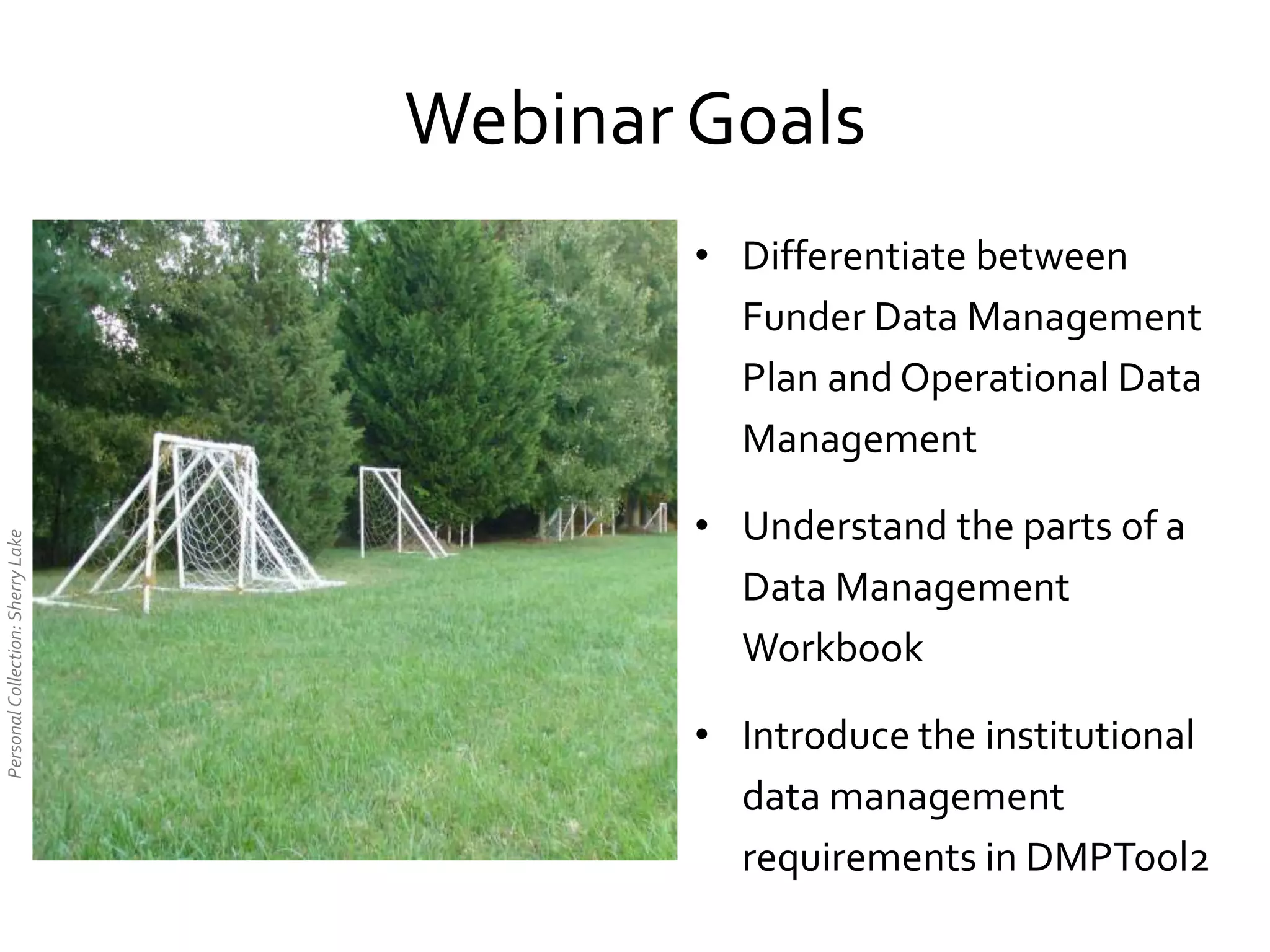 • Differentiate between
Funder Data Management
Plan and Operational Data
Management
• Understand the parts of a
Data Management
Workbook
• Introduce the institutional
data management
requirements in DMPTool2
PersonalCollection:SherryLake
Webinar Goals
 