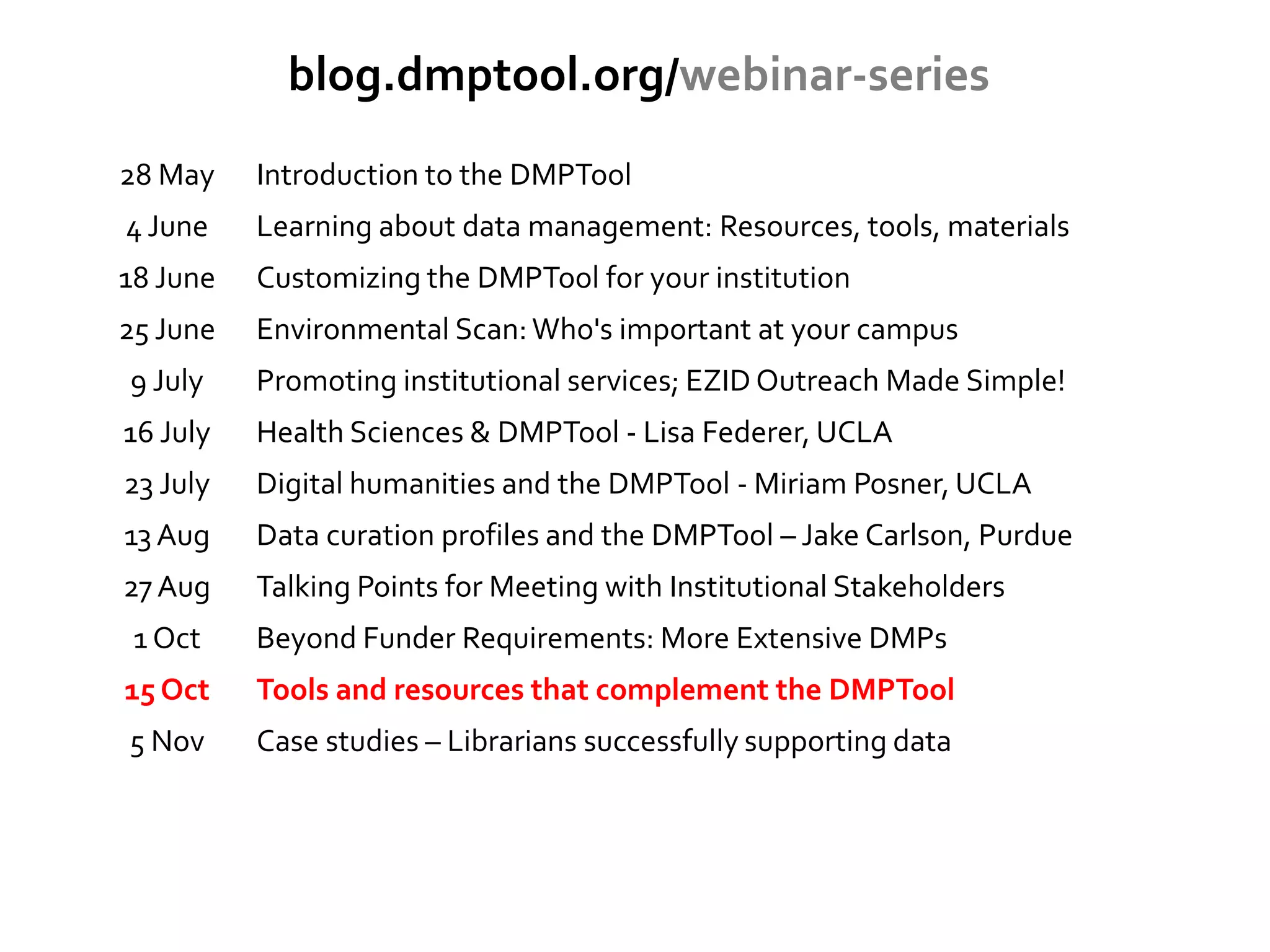 blog.dmptool.org/webinar-series
28 May Introduction to the DMPTool
4 June Learning about data management: Resources, tools, materials
18 June Customizing the DMPTool for your institution
25 June Environmental Scan:Who's important at your campus
9 July Promoting institutional services; EZID Outreach Made Simple!
16 July Health Sciences & DMPTool - Lisa Federer, UCLA
23 July Digital humanities and the DMPTool - Miriam Posner, UCLA
13 Aug Data curation profiles and the DMPTool – Jake Carlson, Purdue
27 Aug Talking Points for Meeting with Institutional Stakeholders
1 Oct Beyond Funder Requirements: More Extensive DMPs
15 Oct Tools and resources that complement the DMPTool
5 Nov Case studies – Librarians successfully supporting data
 