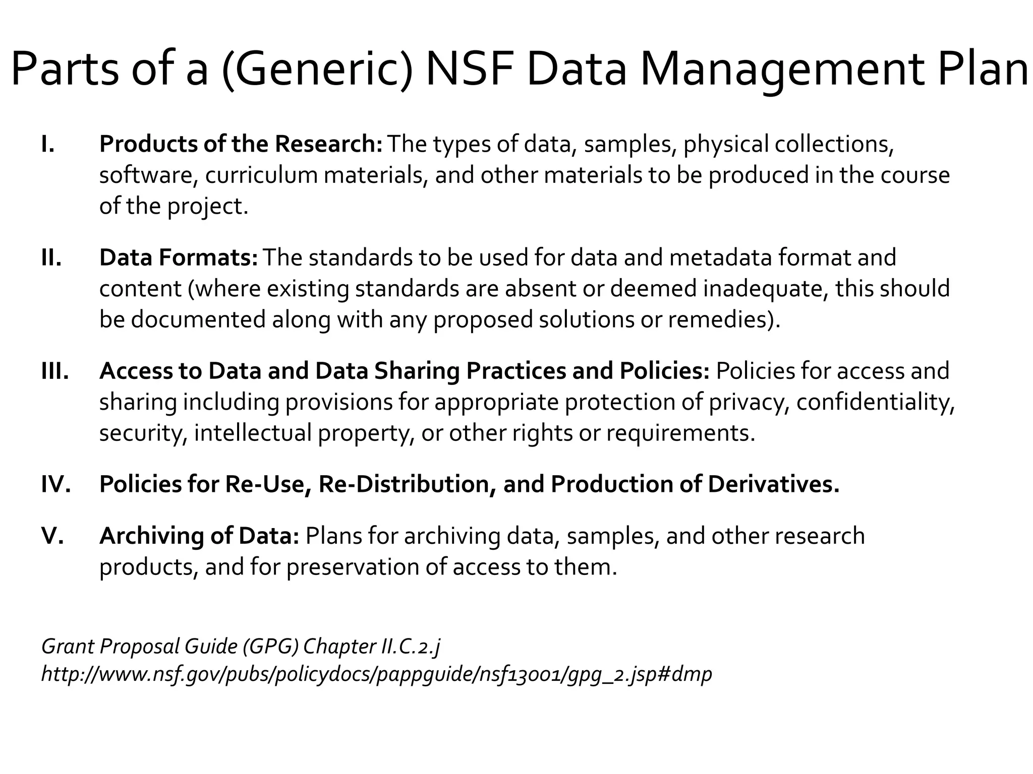Parts of a (Generic) NSF Data Management Plan
I. Products of the Research:The types of data, samples, physical collections,
software, curriculum materials, and other materials to be produced in the course
of the project.
II. Data Formats:The standards to be used for data and metadata format and
content (where existing standards are absent or deemed inadequate, this should
be documented along with any proposed solutions or remedies).
III. Access to Data and Data Sharing Practices and Policies: Policies for access and
sharing including provisions for appropriate protection of privacy, confidentiality,
security, intellectual property, or other rights or requirements.
IV. Policies for Re-Use, Re-Distribution, and Production of Derivatives.
V. Archiving of Data: Plans for archiving data, samples, and other research
products, and for preservation of access to them.
7
Grant Proposal Guide (GPG) Chapter II.C.2.j
http://www.nsf.gov/pubs/policydocs/pappguide/nsf13001/gpg_2.jsp#dmp
 