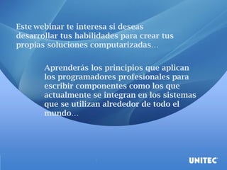 Este webinar te interesa si deseas
desarrollar tus habilidades para crear tus
propias soluciones computarizadas…
Aprenderás los principios que aplican
los programadores profesionales para
escribir componentes como los que
actualmente se integran en los sistemas
que se utilizan alrededor de todo el
mundo…
 