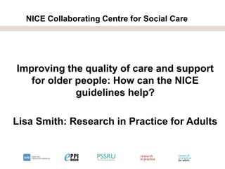 NICE Collaborating Centre for Social Care
Improving the quality of care and support
for older people: How can the NICE
guidelines help?
Lisa Smith: Research in Practice for Adults
 