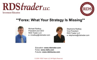 **Forex: What Your Strategy Is Missing** Michael Radkay President and CEO RDS Trader LLC e: mradkay@rdstrader.com  Stephanie Radkay Vice President  RDS Trader LLC e: stephanie@rdstrader.com a Education: www.rdstrader.com  Forex: www.rdsfx.com Futures: www.rdsfutures.com  © 2009 / RDS Trader LLC/ All Rights Reserved 