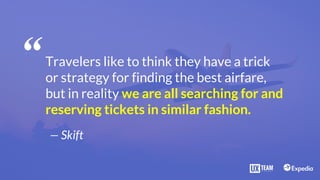 Travelers like to think they have a trick
or strategy for finding the best airfare,
but in reality we are all searching for and
reserving tickets in similar fashion.
— Skift
“
 