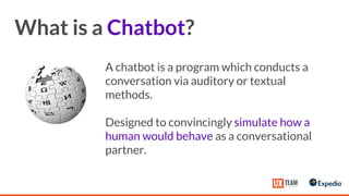 What is a Chatbot?
A chatbot is a program which conducts a
conversation via auditory or textual
methods.
Designed to convincingly simulate how a
human would behave as a conversational
partner.
 