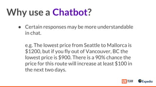 ● Certain responses may be more understandable
in chat.
e.g. The lowest price from Seattle to Mallorca is
$1200, but if you fly out of Vancouver, BC the
lowest price is $900. There is a 90% chance the
price for this route will increase at least $100 in
the next two days.
Why use a Chatbot?
 