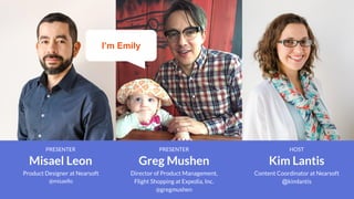 PRESENTER
Greg Mushen
Director of Product Management,
Flight Shopping at Expedia, Inc.
@gregmushen
PRESENTER
Misael Leon
Product Designer at Nearsoft
@misaello
HOST
Kim Lantis
Content Coordinator at Nearsoft
@kimlantis
I’m Emily
 
