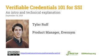 Verifiable Credentials 101 for SSI
An intro and technical explanation
September 18, 2018
SSIMeetup.orghttps://creativecommons.org/licenses/by-sa/4.0/
Tyler Ruff
Product Manager, Evernym
 