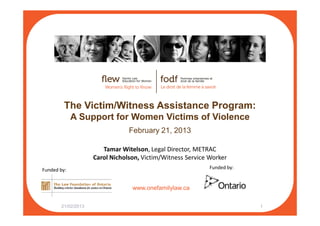 The Victim/Witness Assistance Program:
A Support for Women Victims of Violence
www.onefamilylaw.ca
A Support for Women Victims of Violence
February 21, 2013
21/02/2013 1
Tamar Witelson, Legal Director, METRAC
Carol Nicholson, Victim/Witness Service Worker
Funded by:Funded by:
 