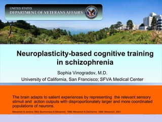 Neuroplasticity-based cognitive training
              in schizophrenia
                           Sophia Vinogradov, M.D.
        University of California, San Francisco; SFVA Medical Center


The brain adapts to salient experiences by representing the relevant sensory
stimuli and action outputs with disproportionately larger and more coordinated
populations of neurons.
Merzenich & Jenkins,1993; Buomomano & Merzenich, 1998; Merzenich & DeCharms, 1996; Merzenich, 2001
 