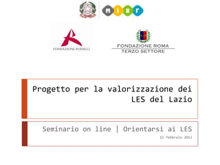 Progetto per la valorizzazione dei
                     LES del Lazio


  Seminario on line | Orientarsi ai LES
                               12 febbraio 2013
 