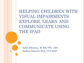 HELPING CHILDREN WITH
VISUAL IMPAIRMENTS
EXPLORE, LEARN AND
COMMUNICATE USING
THE IPAD 

Julie Johnson, M. ED, TVI, ATS
Andrea Schario, M.A., CCC-SLP

 