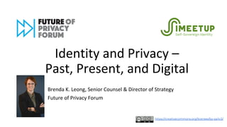 Identity and Privacy –
Past, Present, and Digital
Brenda K. Leong, Senior Counsel & Director of Strategy
Future of Privacy Forum
https://creativecommons.org/licenses/by-sa/4.0/
 