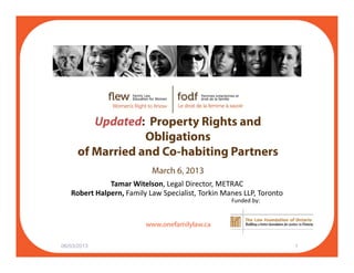 U d t d P t Ri ht dUpdated: Property Rights and
Obligations
of Married and Co-habiting Partnersof Married and Co habiting Partners
March 6, 2013
Tamar Witelson, Legal Director, METRAC
f il l
Robert Halpern, Family Law Specialist, Torkin Manes LLP, Toronto
Funded by:
www.onefamilylaw.ca
06/03/2013 1
 
