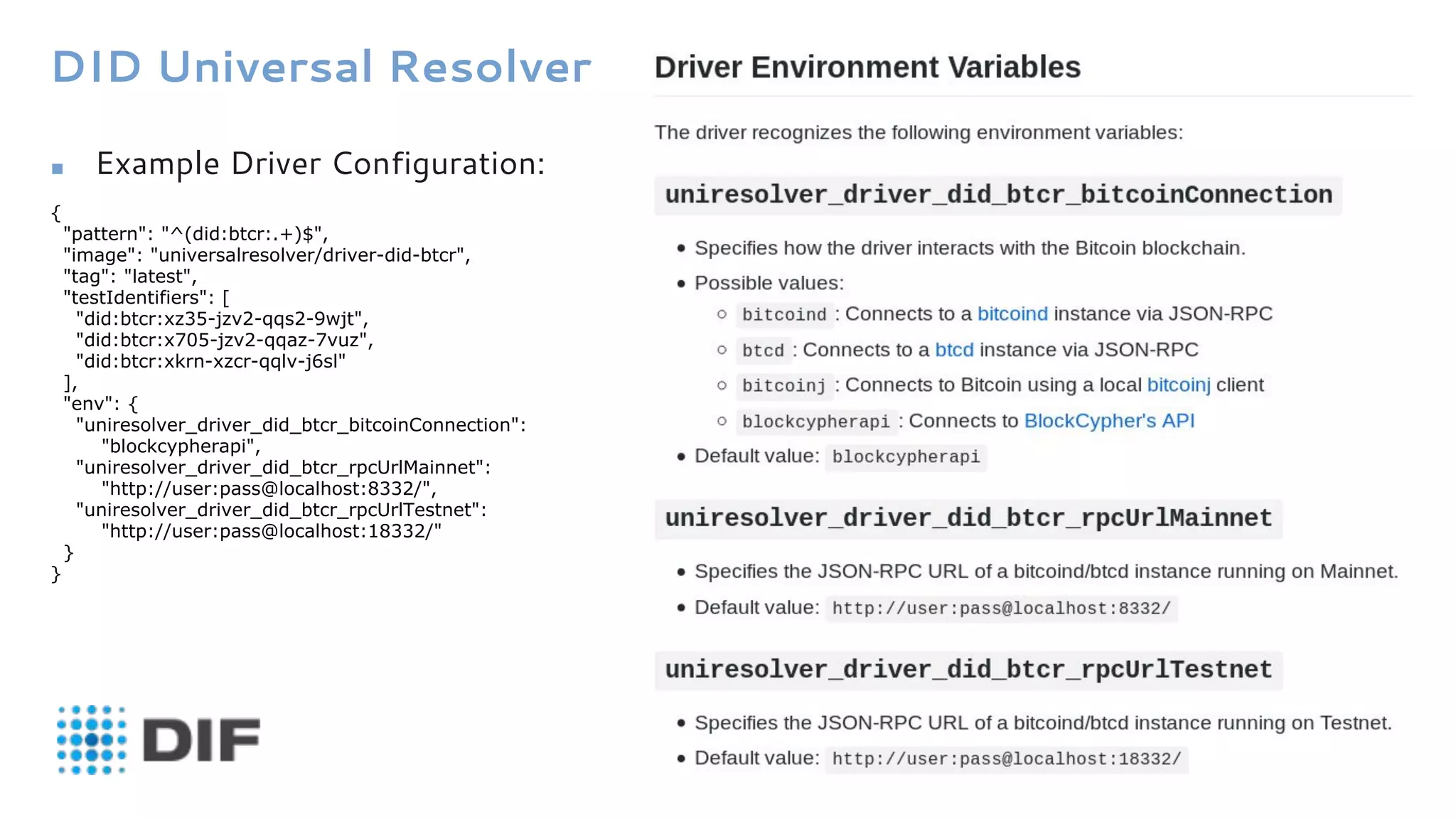 DID Universal Resolver
■ Example Driver Configuration:
{
"pattern": "^(did:btcr:.+)$",
"image": "universalresolver/driver-did-btcr",
"tag": "latest",
"testIdentifiers": [
"did:btcr:xz35-jzv2-qqs2-9wjt",
"did:btcr:x705-jzv2-qqaz-7vuz",
"did:btcr:xkrn-xzcr-qqlv-j6sl"
],
"env": {
"uniresolver_driver_did_btcr_bitcoinConnection":
"blockcypherapi",
"uniresolver_driver_did_btcr_rpcUrlMainnet":
"http://user:pass@localhost:8332/",
"uniresolver_driver_did_btcr_rpcUrlTestnet":
"http://user:pass@localhost:18332/"
}
}
 