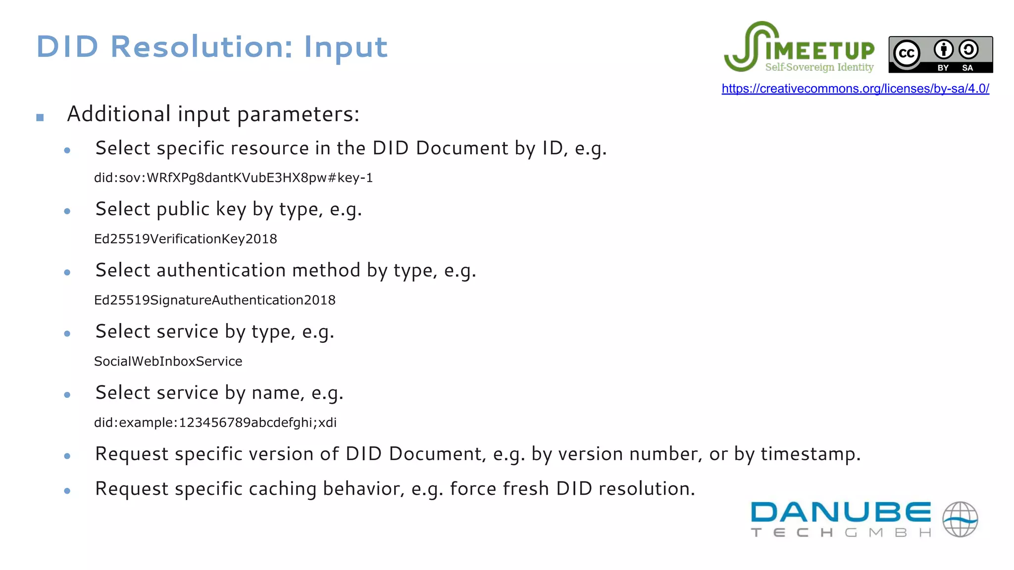 DID Resolution: Input
■ Additional input parameters:
● Select specific resource in the DID Document by ID, e.g.
did:sov:WRfXPg8dantKVubE3HX8pw#key-1
● Select public key by type, e.g.
Ed25519VerificationKey2018
● Select authentication method by type, e.g.
Ed25519SignatureAuthentication2018
● Select service by type, e.g.
SocialWebInboxService
● Select service by name, e.g.
did:example:123456789abcdefghi;xdi
● Request specific version of DID Document, e.g. by version number, or by timestamp.
● Request specific caching behavior, e.g. force fresh DID resolution.
https://creativecommons.org/licenses/by-sa/4.0/
 