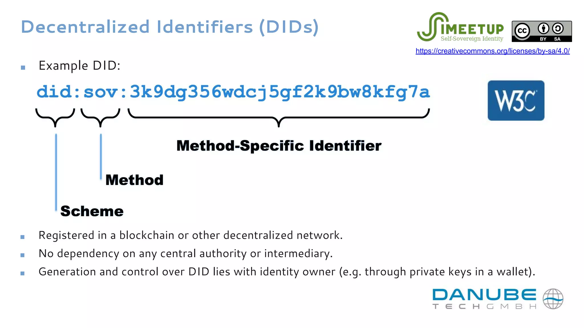 Decentralized Identifiers (DIDs)
■ Registered in a blockchain or other decentralized network.
■ No dependency on any central authority or intermediary.
■ Generation and control over DID lies with identity owner (e.g. through private keys in a wallet).
■ Example DID:
https://creativecommons.org/licenses/by-sa/4.0/
 
