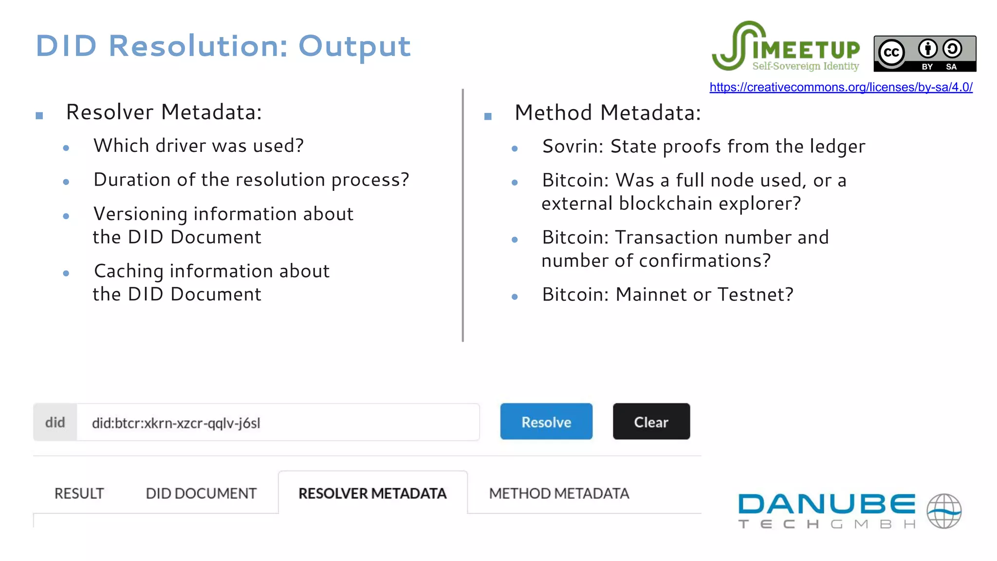 DID Resolution: Output
■ Resolver Metadata:
● Which driver was used?
● Duration of the resolution process?
● Versioning information about
the DID Document
● Caching information about
the DID Document
■ Method Metadata:
● Sovrin: State proofs from the ledger
● Bitcoin: Was a full node used, or a
external blockchain explorer?
● Bitcoin: Transaction number and
number of confirmations?
● Bitcoin: Mainnet or Testnet?
https://creativecommons.org/licenses/by-sa/4.0/
 
