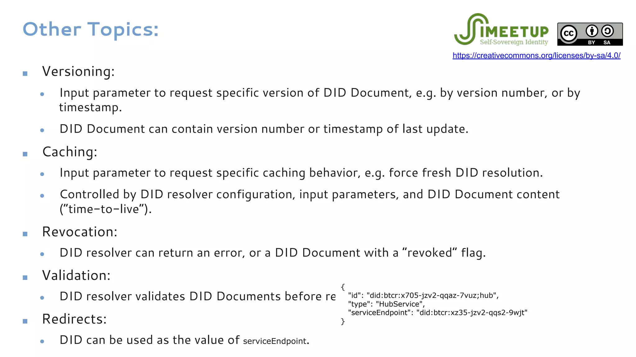 Other Topics:
■ Versioning:
● Input parameter to request specific version of DID Document, e.g. by version number, or by
timestamp.
● DID Document can contain version number or timestamp of last update.
■ Caching:
● Input parameter to request specific caching behavior, e.g. force fresh DID resolution.
● Controlled by DID resolver configuration, input parameters, and DID Document content
(“time-to-live”).
■ Revocation:
● DID resolver can return an error, or a DID Document with a “revoked” flag.
■ Validation:
● DID resolver validates DID Documents before returning them.
■ Redirects:
● DID can be used as the value of serviceEndpoint.
{
"id": "did:btcr:x705-jzv2-qqaz-7vuz;hub",
"type": "HubService",
"serviceEndpoint": "did:btcr:xz35-jzv2-qqs2-9wjt"
}
https://creativecommons.org/licenses/by-sa/4.0/
 