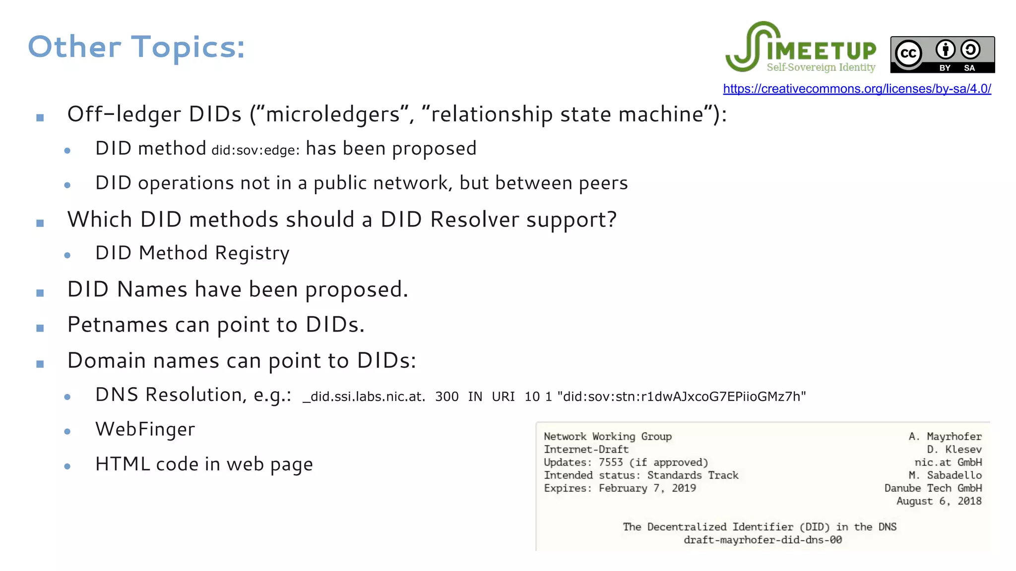 Other Topics:
■ Off-ledger DIDs (“microledgers”, “relationship state machine”):
● DID method did:sov:edge: has been proposed
● DID operations not in a public network, but between peers
■ Which DID methods should a DID Resolver support?
● DID Method Registry
■ DID Names have been proposed.
■ Petnames can point to DIDs.
■ Domain names can point to DIDs:
● DNS Resolution, e.g.: _did.ssi.labs.nic.at. 300 IN URI 10 1 "did:sov:stn:r1dwAJxcoG7EPiioGMz7h"
● WebFinger
● HTML code in web page
https://creativecommons.org/licenses/by-sa/4.0/
 