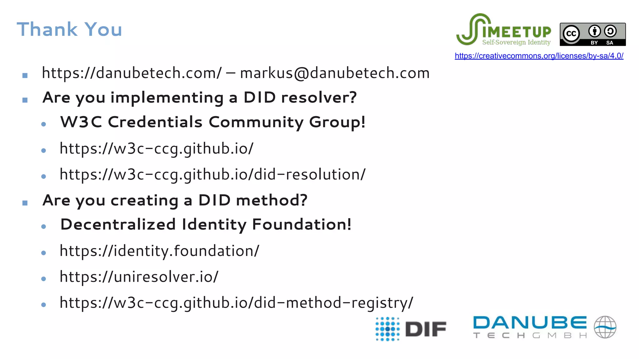 Thank You
■ https://danubetech.com/ – markus@danubetech.com
■ Are you implementing a DID resolver?
● W3C Credentials Community Group!
● https://w3c-ccg.github.io/
● https://w3c-ccg.github.io/did-resolution/
■ Are you creating a DID method?
● Decentralized Identity Foundation!
● https://identity.foundation/
● https://uniresolver.io/
● https://w3c-ccg.github.io/did-method-registry/
https://creativecommons.org/licenses/by-sa/4.0/
 
