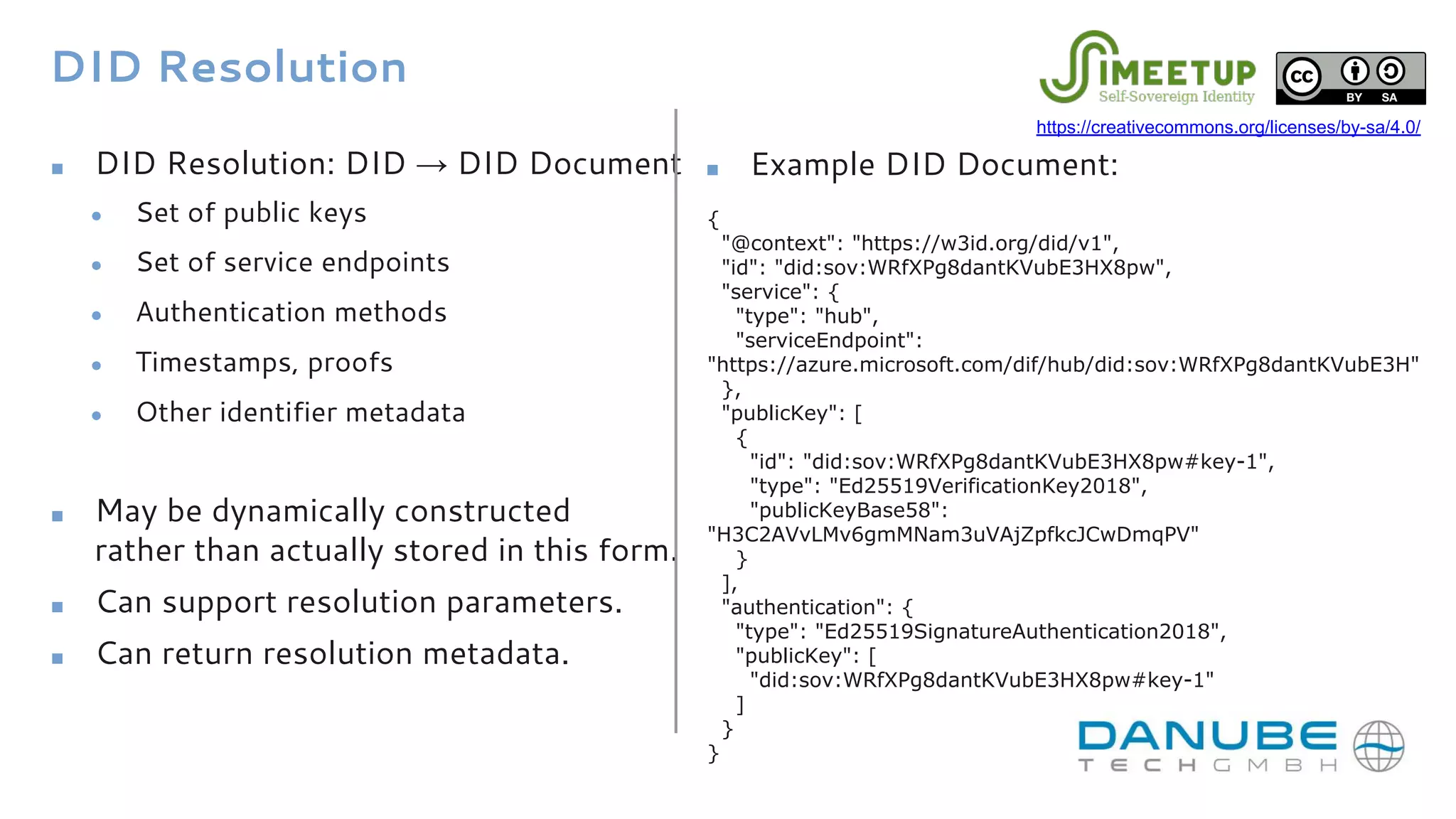 DID Resolution
■ DID Resolution: DID → DID Document
● Set of public keys
● Set of service endpoints
● Authentication methods
● Timestamps, proofs
● Other identifier metadata
■ May be dynamically constructed
rather than actually stored in this form.
■ Can support resolution parameters.
■ Can return resolution metadata.
{
"@context": "https://w3id.org/did/v1",
"id": "did:sov:WRfXPg8dantKVubE3HX8pw",
"service": {
"type": "hub",
"serviceEndpoint":
"https://azure.microsoft.com/dif/hub/did:sov:WRfXPg8dantKVubE3H"
},
"publicKey": [
{
"id": "did:sov:WRfXPg8dantKVubE3HX8pw#key-1",
"type": "Ed25519VerificationKey2018",
"publicKeyBase58":
"H3C2AVvLMv6gmMNam3uVAjZpfkcJCwDmqPV"
}
],
"authentication": {
"type": "Ed25519SignatureAuthentication2018",
"publicKey": [
"did:sov:WRfXPg8dantKVubE3HX8pw#key-1"
]
}
}
■ Example DID Document:
https://creativecommons.org/licenses/by-sa/4.0/
 