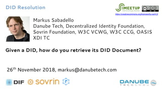 Markus Sabadello
Danube Tech, Decentralized Identity Foundation,
Sovrin Foundation, W3C VCWG, W3C CCG, OASIS
XDI TC
Given a DID, how do you retrieve its DID Document?
26th
November 2018, markus@danubetech.com
DID Resolution
https://creativecommons.org/licenses/by-sa/4.0/
 