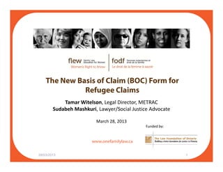 The New Basis of Claim (BOC) Form for
Refugee Claims
Tamar Witelson, Legal Director, METRAC
Sudabeh Mashkuri, Lawyer/Social Justice Advocate
f il l
March 28, 2013
Funded by:
www.onefamilylaw.ca
28/03/2013 1
 