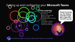 Setting up and configuring your Microsoft Teams
Thanks for joining
me! The Webinar
will start at 7pm
SAST (10am PDT /
1pm EDT) exactly
I’ll be covering:
• Teams Information
Architecture
• Teams vs Group Chats
• Channels / Tabs
• Org Wide Teams & Private
Channels
• Documents / Folders
• SharePoint / Search
• Tenant & UI Settings
Proudly brought to you by Microsoft Teams Live Events
 