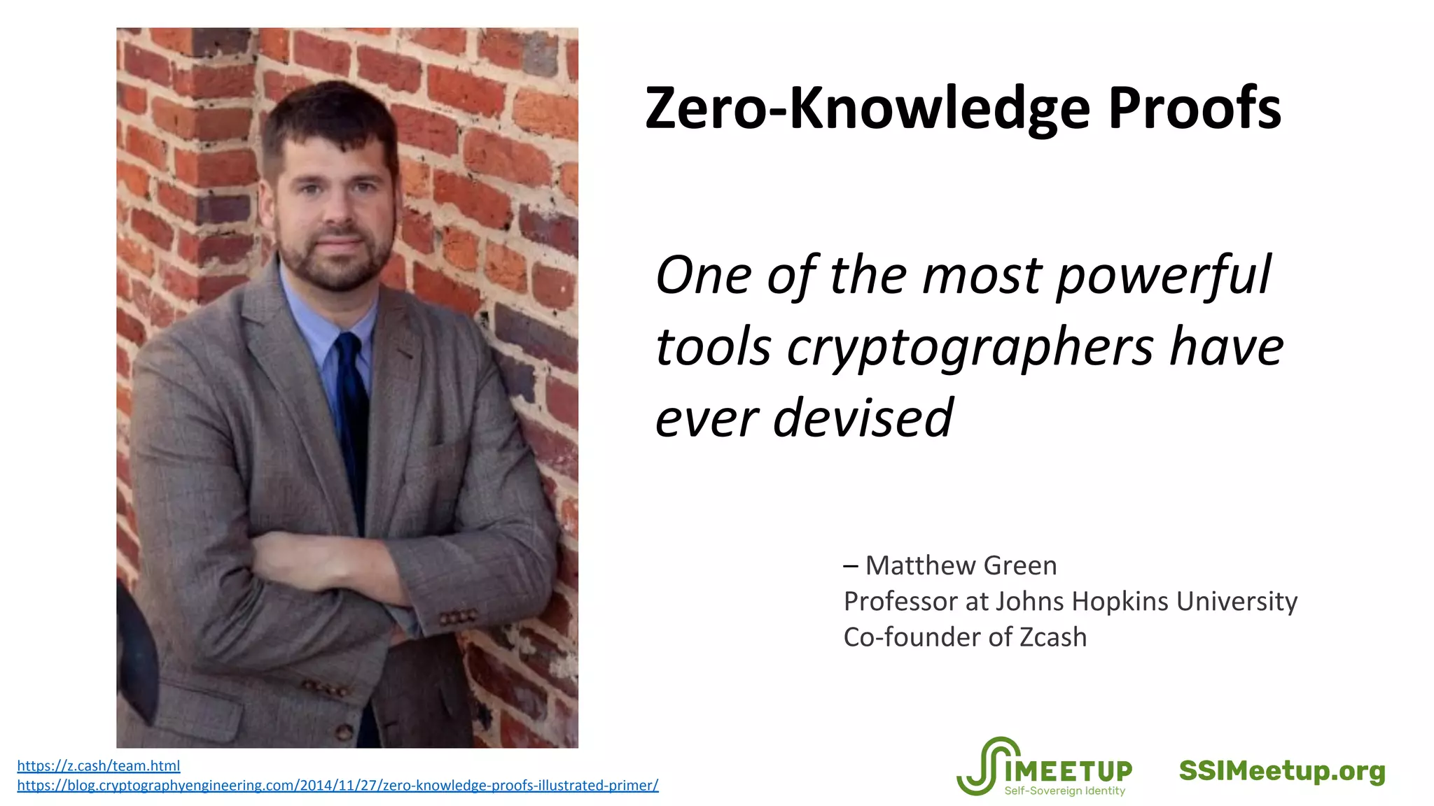 Zero-Knowledge Proofs
One of the most powerful
tools cryptographers have
ever devised
https://z.cash/team.html
https://blog.cryptographyengineering.com/2014/11/27/zero-knowledge-proofs-illustrated-primer/
– Matthew Green
Professor at Johns Hopkins University
Co-founder of Zcash
SSIMeetup.org
 