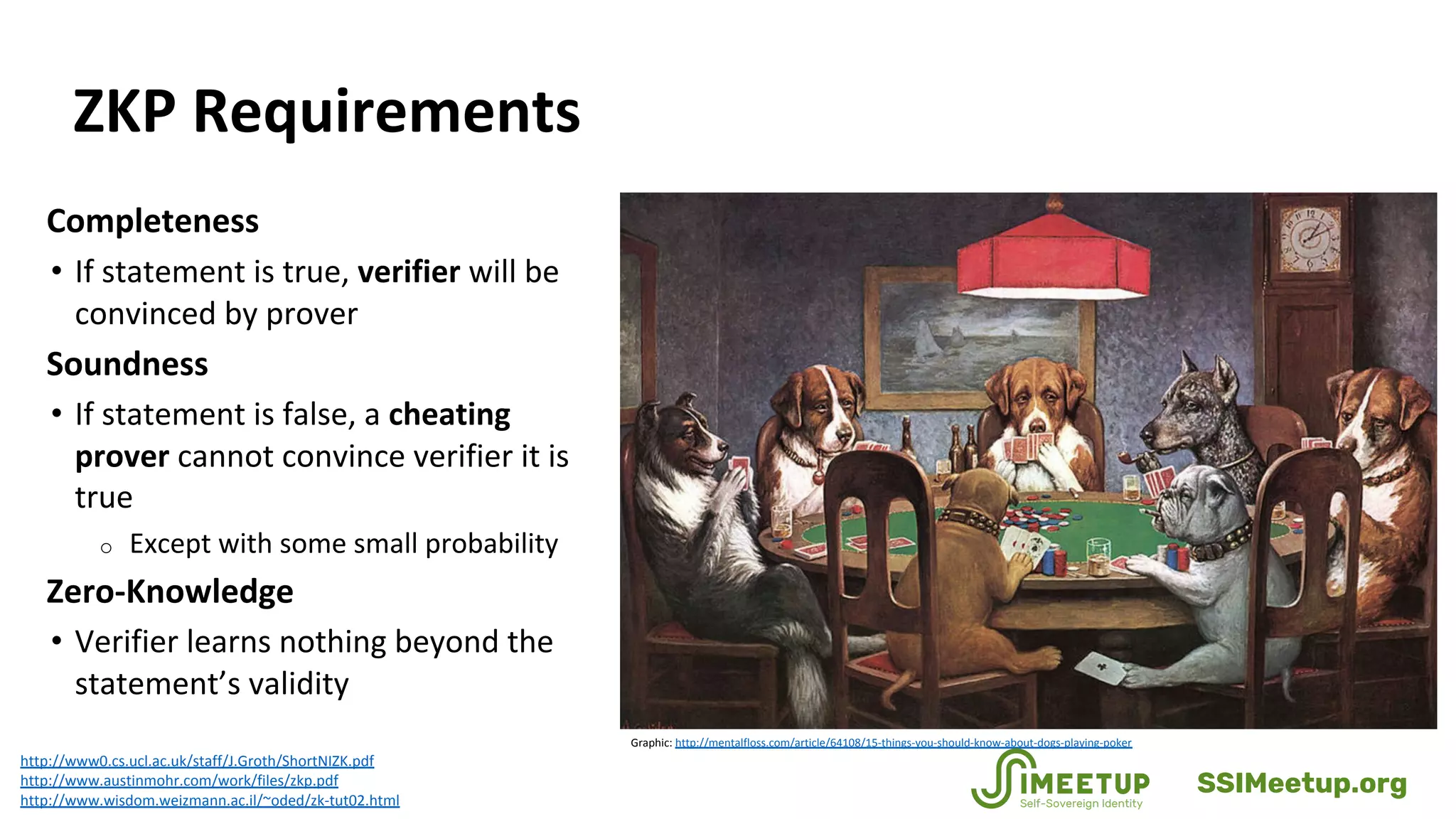 ZKP Requirements
Completeness
• If statement is true, verifier will be
convinced by prover
Soundness
• If statement is false, a cheating
prover cannot convince verifier it is
true
o Except with some small probability
Zero-Knowledge
• Verifier learns nothing beyond the
statement’s validity
http://www0.cs.ucl.ac.uk/staff/J.Groth/ShortNIZK.pdf
http://www.austinmohr.com/work/files/zkp.pdf
http://www.wisdom.weizmann.ac.il/~oded/zk-tut02.html
Graphic: http://mentalfloss.com/article/64108/15-things-you-should-know-about-dogs-playing-poker
SSIMeetup.org
 