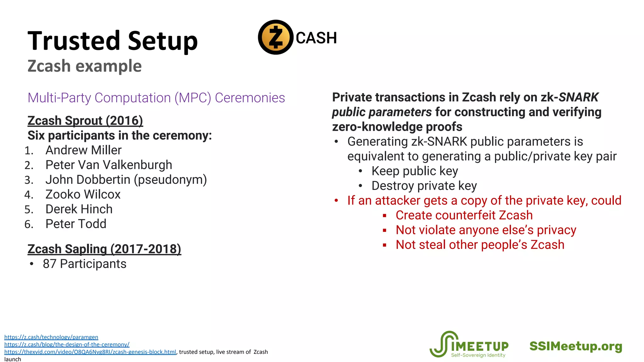 Trusted Setup
Zcash example
https://z.cash/technology/paramgen
https://z.cash/blog/the-design-of-the-ceremony/
https://thexvid.com/video/O8QA6Nvg8RI/zcash-genesis-block.html, trusted setup, live stream of Zcash
launch
Multi-Party Computation (MPC) Ceremonies
Zcash Sprout (2016)
Six participants in the ceremony:
1. Andrew Miller
2. Peter Van Valkenburgh
3. John Dobbertin (pseudonym)
4. Zooko Wilcox
5. Derek Hinch
6. Peter Todd
Zcash Sapling (2017-2018)
• 87 Participants
Private transactions in Zcash rely on zk-SNARK
public parameters for constructing and verifying
zero-knowledge proofs
• Generating zk-SNARK public parameters is
equivalent to generating a public/private key pair
• Keep public key
• Destroy private key
• If an attacker gets a copy of the private key, could
▪ Create counterfeit Zcash
▪ Not violate anyone else’s privacy
▪ Not steal other people’s Zcash
SSIMeetup.org
 