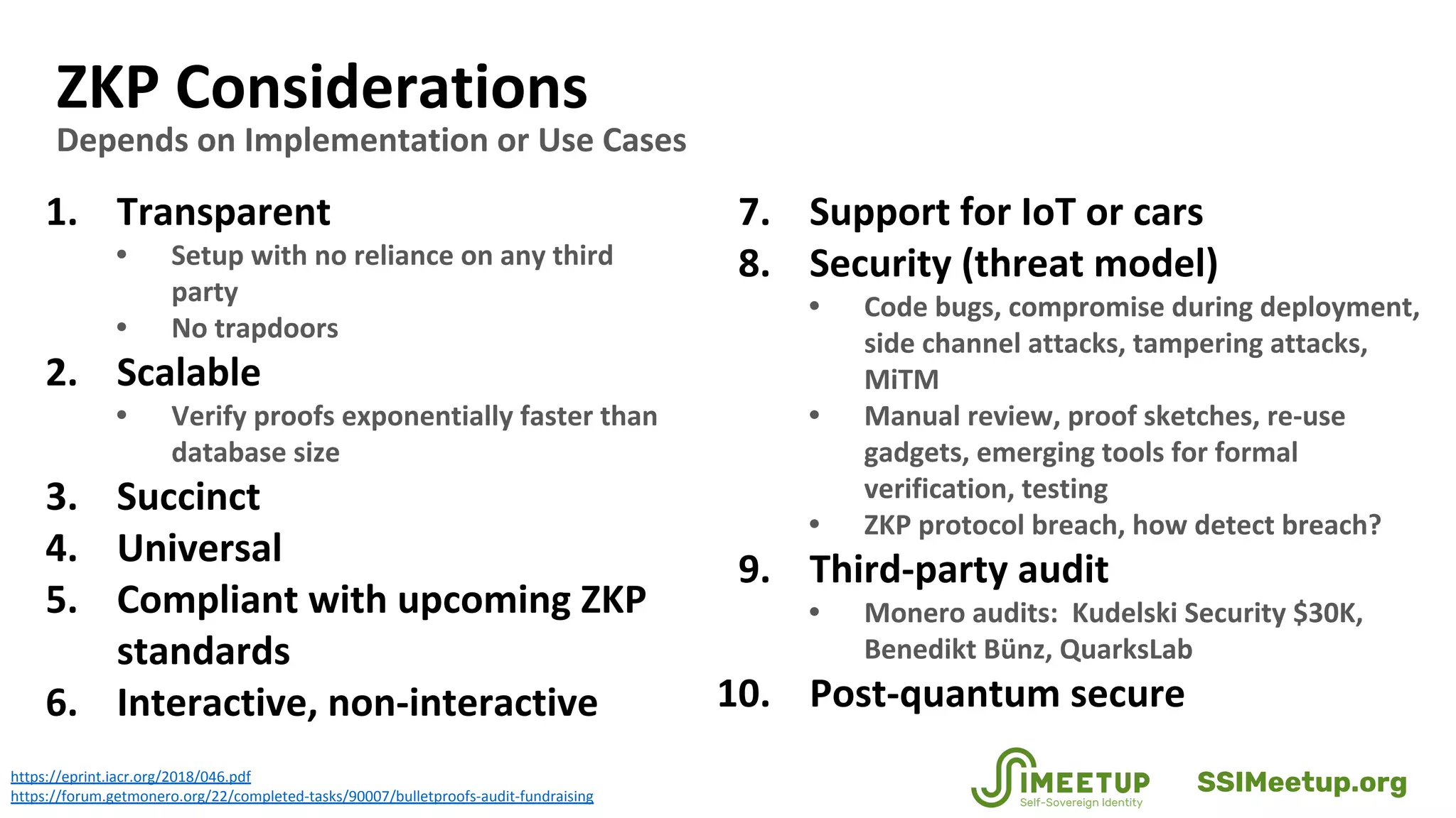 ZKP Considerations
Depends on Implementation or Use Cases
1. Transparent
• Setup with no reliance on any third
party
• No trapdoors
2. Scalable
• Verify proofs exponentially faster than
database size
3. Succinct
4. Universal
5. Compliant with upcoming ZKP
standards
6. Interactive, non-interactive
7. Support for IoT or cars
8. Security (threat model)
• Code bugs, compromise during deployment,
side channel attacks, tampering attacks,
MiTM
• Manual review, proof sketches, re-use
gadgets, emerging tools for formal
verification, testing
• ZKP protocol breach, how detect breach?
9. Third-party audit
• Monero audits: Kudelski Security $30K,
Benedikt Bünz, QuarksLab
10. Post-quantum secure
https://eprint.iacr.org/2018/046.pdf
https://forum.getmonero.org/22/completed-tasks/90007/bulletproofs-audit-fundraising
SSIMeetup.org
 