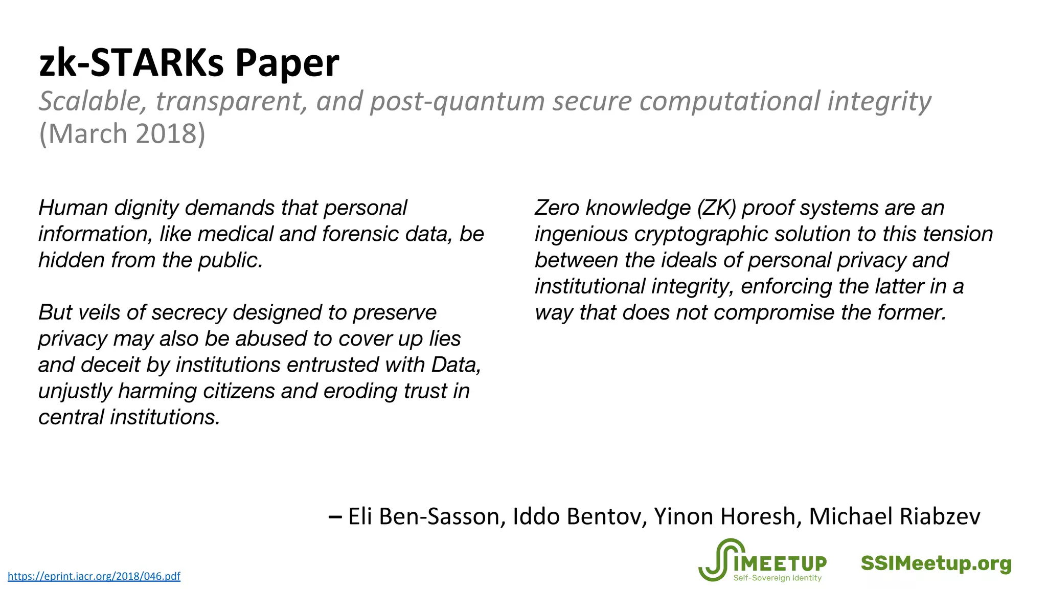 zk-STARKs Paper
Scalable, transparent, and post-quantum secure computational integrity
(March 2018)
https://eprint.iacr.org/2018/046.pdf
Human dignity demands that personal
information, like medical and forensic data, be
hidden from the public.
But veils of secrecy designed to preserve
privacy may also be abused to cover up lies
and deceit by institutions entrusted with Data,
unjustly harming citizens and eroding trust in
central institutions.
Zero knowledge (ZK) proof systems are an
ingenious cryptographic solution to this tension
between the ideals of personal privacy and
institutional integrity, enforcing the latter in a
way that does not compromise the former.
– Eli Ben-Sasson, Iddo Bentov, Yinon Horesh, Michael Riabzev
SSIMeetup.org
 