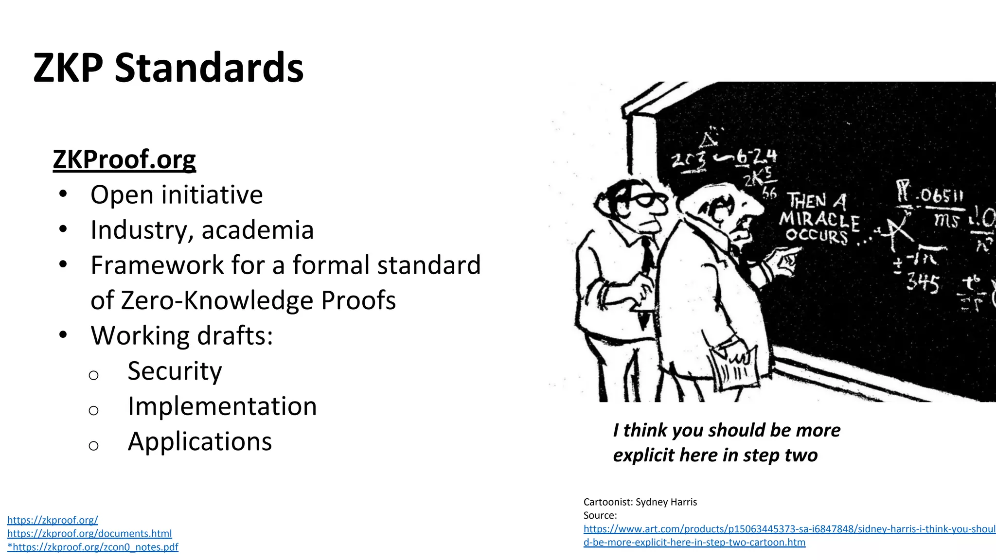 ZKP Standards
https://zkproof.org/
https://zkproof.org/documents.html
*https://zkproof.org/zcon0_notes.pdf
I think you should be more
explicit here in step two
ZKProof.org
• Open initiative
• Industry, academia
• Framework for a formal standard
of Zero-Knowledge Proofs
• Working drafts:
o Security
o Implementation
o Applications
Cartoonist: Sydney Harris
Source:
https://www.art.com/products/p15063445373-sa-i6847848/sidney-harris-i-think-you-shoul
d-be-more-explicit-here-in-step-two-cartoon.htm
 